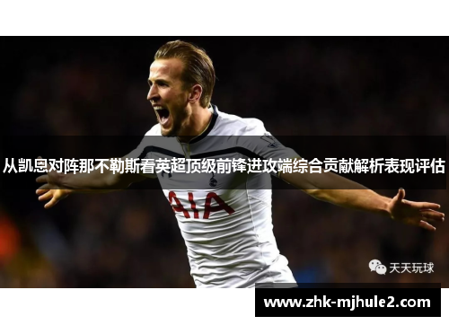 从凯恩对阵那不勒斯看英超顶级前锋进攻端综合贡献解析表现评估