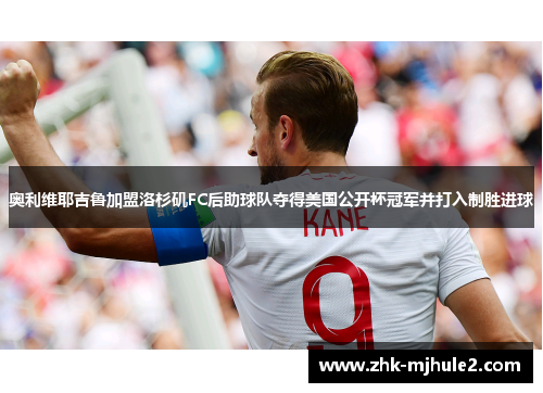 奥利维耶吉鲁加盟洛杉矶FC后助球队夺得美国公开杯冠军并打入制胜进球 奥利维耶吉鲁加盟洛杉矶FC后助球队夺得美国公开杯冠军并打入制胜进球