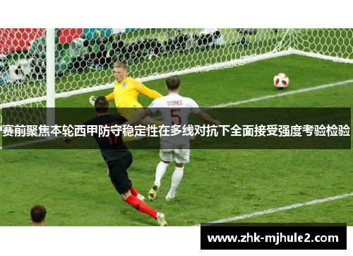 赛前聚焦本轮西甲防守稳定性在多线对抗下全面接受强度考验检验 赛前聚焦本轮西甲防守稳定性在多线对抗下全面接受强度考验检验