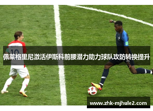 佩莱格里尼激活伊斯科前腰潜力助力球队攻防转换提升 佩莱格里尼激活伊斯科前腰潜力助力球队攻防转换提升