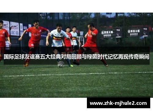 国际足球友谊赛五大经典对局回顾与绿茵时代记忆再现传奇瞬间