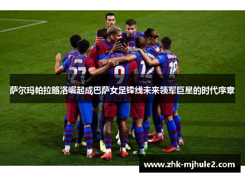 萨尔玛帕拉略洛崛起成巴萨女足锋线未来领军巨星的时代序章 萨尔玛帕拉略洛崛起成巴萨女足锋线未来领军巨星的时代序章